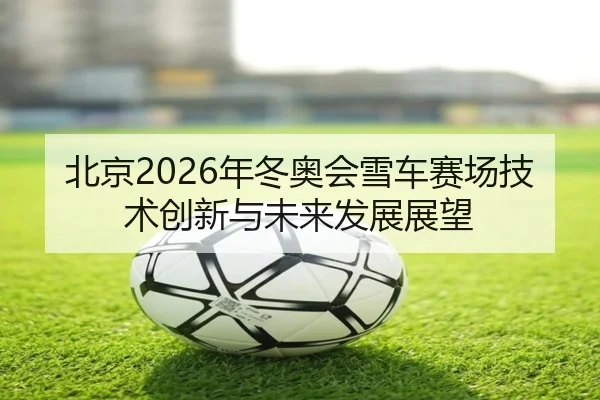 北京2026年冬奥会雪车赛场技术创新与未来发展展望