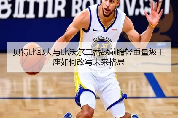 贝特比耶夫与比沃尔二番战前瞻轻重量级王座如何改写未来格局