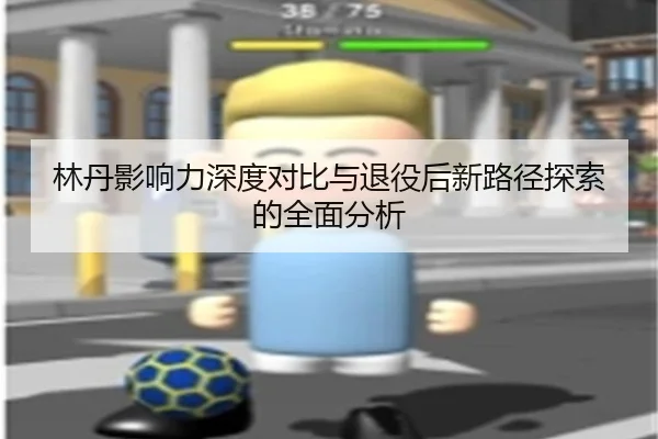 林丹影响力深度对比与退役后新路径探索的全面分析