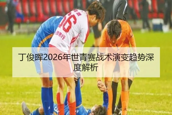 丁俊晖2026年世青赛战术演变趋势深度解析