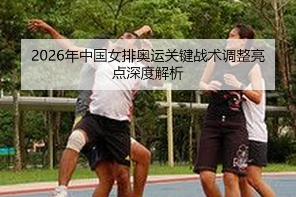 2026年中国女排奥运关键战术调整亮点深度解析
